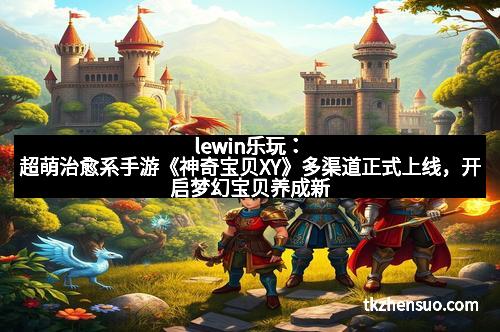 lewin乐玩：超萌治愈系手游《神奇宝贝XY》多渠道正式上线，开启梦幻宝贝养成新体验